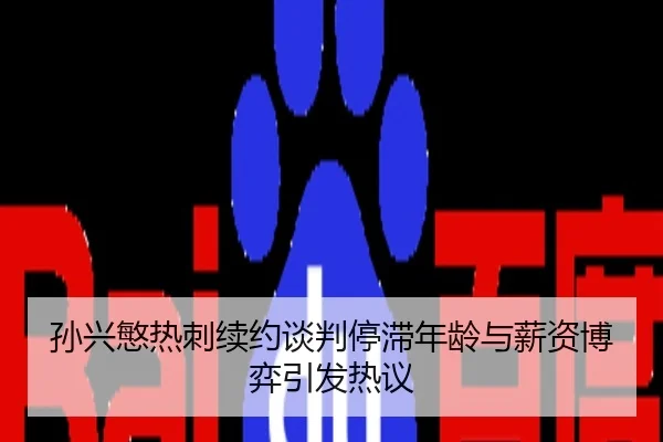 孙兴慜热刺续约谈判停滞年龄与薪资博弈引发热议