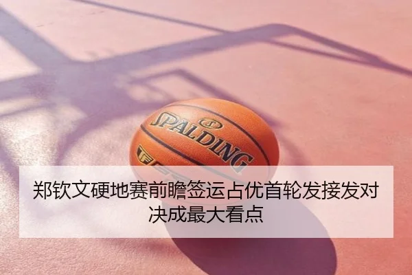 郑钦文硬地赛前瞻签运占优首轮发接发对决成最大看点